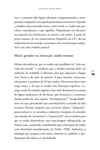     



isso, o contexto sofra ligeira alteração, comprometendo a inter-
pretação compatível com aquela possível para os ouvintes. Quando
a metáfora desconstruída torna o texto irreal, os surdos não per-
cebem naturalmente o que significa. Hipotetizam um devaneio
na expressão do interlocutor, ou mesmo, um sonho. A partir de
pistas textuais, do seu conhecimento lingüístico da LP e do seu
conhecimento de mundo, encontram uma interpretação compa-
tível com uma verdade possível.

Mitos gerados na interação surdo-ouvinte

Muitos desconhecem que os surdos não partilham da “visão ou-
vinte do mundo” e acreditam que a simples imersão deles em
                                                                       271
ambiente de oralidade é suficiente para que adquiram a língua
oral. Trata-se do mito da imersão. A pura imersão, entretanto,
                                                                       F
não garante a aquisição da LP por surdos. Decorrente desse mito
surge outro, o de que os surdos têm limitação cognitiva, i.e.,
surge o mito da restrição cognitiva. Esse mito dominou(a) as crenças
de alguns professores, de tal forma, que levou(a)-os a convencer
muitos surdos de uma suposta “incompetência”/ “incapacidade”,
uma vez que, percebendo que entendiam(em) o mundo de uma
maneira distante daquela que ouvintes julgam “adequada”,
passavam(am) a se considerar, realmente, incapazes de entender
esse mundo tão “misterioso” e “imprevisível”. Isso contribui para
que os surdos desenvolvam uma auto-imagem enfraquecida, em
muitos casos, assujeitada, contribuindo para a formação de surdos
com identidade inconformada (cf. Perlin, 1998). Submissos à
ideologia que perpassa esses mitos, diminui-se, também, a pre-
disposição dos alunos ao aprendizado.
 