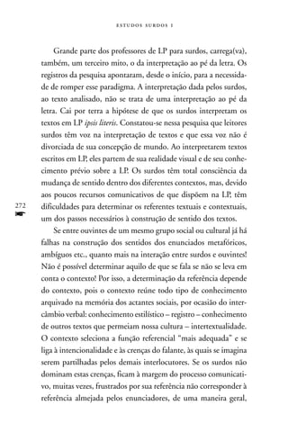   



           Grande parte dos professores de LP para surdos, carrega(va),
      também, um terceiro mito, o da interpretação ao pé da letra. Os
      registros da pesquisa apontaram, desde o início, para a necessida-
      de de romper esse paradigma. A interpretação dada pelos surdos,
      ao texto analisado, não se trata de uma interpretação ao pé da
      letra. Cai por terra a hipótese de que os surdos interpretam os
      textos em LP ipsis literis. Constatou-se nessa pesquisa que leitores
      surdos têm voz na interpretação de textos e que essa voz não é
      divorciada de sua concepção de mundo. Ao interpretarem textos
      escritos em LP, eles partem de sua realidade visual e de seu conhe-
      cimento prévio sobre a LP. Os surdos têm total consciência da
      mudança de sentido dentro dos diferentes contextos, mas, devido
      aos poucos recursos comunicativos de que dispõem na LP, têm
272   dificuldades para determinar os referentes textuais e contextuais,
f     um dos passos necessários à construção de sentido dos textos.
           Se entre ouvintes de um mesmo grupo social ou cultural já há
      falhas na construção dos sentidos dos enunciados metafóricos,
      ambíguos etc., quanto mais na interação entre surdos e ouvintes!
      Não é possível determinar aquilo de que se fala se não se leva em
      conta o contexto! Por isso, a determinação da referência depende
      do contexto, pois o contexto reúne todo tipo de conhecimento
      arquivado na memória dos actantes sociais, por ocasião do inter-
      câmbio verbal: conhecimento estilístico – registro – conhecimento
      de outros textos que permeiam nossa cultura – intertextualidade.
      O contexto seleciona a função referencial “mais adequada” e se
      liga à intencionalidade e às crenças do falante, às quais se imagina
      serem partilhadas pelos demais interlocutores. Se os surdos não
      dominam estas crenças, ficam à margem do processo comunicati-
      vo, muitas vezes, frustrados por sua referência não corresponder à
      referência almejada pelos enunciadores, de uma maneira geral,
 