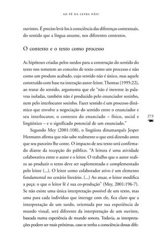     



ouvintes. É preciso levá-los à consciência das diferenças contextuais,
do sentido que a língua assume, nos diferentes contextos.

O contexto e o texto como processo

As hipóteses criadas pelos surdos para a construção do sentido do
texto nos remetem ao conceito de texto como um processo e não
como um produto acabado, cujo sentido não é único, mas aquele
construído com base na interação autor-leitor. Thomas (1995:22),
ao tratar do sentido, argumenta que ele “não é inerente às pala-
vras isoladas, também não é produzido pelo enunciador sozinho,
nem pelo interlocutor sozinho. Fazer sentido é um processo dinâ-
mico que envolve a negociação do sentido entre o enunciador e
seu interlocutor, o contexto do enunciado – físico, social e             273
lingüístico – e o significado potencial de um enunciado.”                F
    Segundo Mey (2001:108), o lingüista dinamarquês Jesper
Hermann afirma que não sabe realmente o que está dizendo antes
que seu parceiro lhe conte. O impacto de seu texto será confirma-
do diante da recepção do público. “A leitura é uma atividade
colaborativa entre o autor e o leitor. O trabalho que o autor reali-
za ao produzir o texto deve ser suplementado e complementado
pelo leitor (...). O leitor como colaborador ativo é um elemento
fundamental no cenário literário. (...) Ao atuar, o leitor modifica
a peça: o que o leitor lê é sua co-produção” (Mey, 2001:196-7).
Se não existe uma única interpretação possível de um texto, mas
uma para cada indivíduo que interage com ele, fica claro que a
interpretação de um surdo, orientada por sua experiência de
mundo visual, será diferente da interpretação de um ouvinte,
baseada numa experiência de mundo sonora. Todavia, as interpreta-
ções podem ser mais próximas, caso se tenha a consciência dessas dife-
 