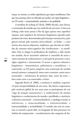   



      renças, ou mesmo, se tenha experiências que sejam semelhantes. Para
      que isso aconteça, deve ser ofertado aos surdos, um input lingüístico –
      em LP escrita – contextualizado, autêntico e de qualidade.
          A metáfora do iceberg (cf. Koch, 2000) elucida, com clareza,
      a construção do sentido que um surdo faz de um texto. Como um
      iceberg, todo texto possui à flor da água apenas uma superfície
      exposta, uma seqüência de elementos lingüísticos operados pelo
      produtor do texto, determinados pela situação comunicativa, pelo
      gênero textual, pelo contexto sócio-cultural – as linhas – e uma
      imensa área imersa subjacente, implícitos, que deverão ser inferi-
      dos do contexto sócio-cognitivo dos interlocutores – as entreli-
      nhas. Para se chegar às profundezas do implícito, e dele extrair
      um sentido, faz-se necessário submeter o conteúdo do texto a
274   vários sistemas de conhecimento e à ativação de processos e estra-
f     tégias cognitivas e interacionais. O acesso a aspectos culturais e
      lingüísticos – homonímicos, polissêmicos e metafóricos – e
      contextuais, na LP, parece propiciar uma construção do sentido
      textual coerente e compatível, tanto com o contexto, como com o
      enunciador – interlocutor de primeira mão, autor do texto –,
      bem como com o co-enunciador, o leitor.
          Segundo Koch (cf. 2000), a coerência é, também, responsá-
      vel pela interpretabilidade de um texto. São fatores responsáveis
      pela coerência global de um texto para os participantes de um
      “jogo de atuação comunicativa”: o conhecimento do sistema
      lingüístico; o conhecimento de mundo e partilhado; a coerência;
      a abertura contextual – contextualizadores; a tipologia textual; as
      inferências; a situacionalidade; a informatividade; a
      intencionalidade; a aceitabilidade. O sentido não está no texto,
      mas se constrói a partir dele, na integração de dois processos: no
      âmbito da compreensão – reconhecimento das categorias de lin-
 