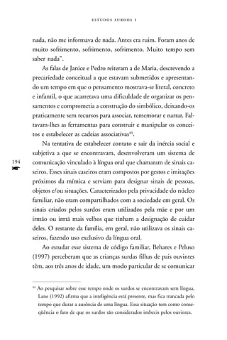   



      nada, não me informava de nada. Antes era ruim. Foram anos de
      muito sofrimento, sofrimento, sofrimento. Muito tempo sem
      saber nada”.
          As falas de Janice e Pedro reiteram a de Maria, descrevendo a
      precariedade conceitual a que estavam submetidos e apresentan-
      do um tempo em que o pensamento mostrava-se literal, concreto
      e infantil, o que acarretava uma dificuldade de organizar os pen-
      samentos e comprometia a construção do simbólico, deixando-os
      praticamente sem recursos para associar, rememorar e narrar. Fal-
      tavam-lhes as ferramentas para construir e manipular os concei-
      tos e estabelecer as cadeias associativas44.
          Na tentativa de estabelecer contato e sair da inércia social e
      subjetiva a que se encontravam, desenvolveram um sistema de
194   comunicação vinculado à língua oral que chamaram de sinais ca-
f     seiros. Esses sinais caseiros eram compostos por gestos e imitações
      próximos da mímica e serviam para designar sinais de pessoas,
      objetos e/ou situações. Caracterizados pela privacidade do núcleo
      familiar, não eram compartilhados com a sociedade em geral. Os
      sinais criados pelos surdos eram utilizados pela mãe e por um
      irmão ou irmã mais velhos que tinham a designação de cuidar
      deles. O restante da família, em geral, não utilizava os sinais ca-
      seiros, fazendo uso exclusivo da língua oral.
          Ao estudar esse sistema de código familiar, Behares e Peluso
      (1997) perceberam que as crianças surdas filhas de pais ouvintes
      têm, aos três anos de idade, um modo particular de se comunicar


      44
           Ao pesquisar sobre esse tempo onde os surdos se encontravam sem língua,
           Lane (1992) afirma que a inteligência está presente, mas fica trancada pelo
           tempo que durar a ausência de uma língua. Essa situação tem como conse-
           qüência o fato de que os surdos são considerados imbecis pelos ouvintes.
 