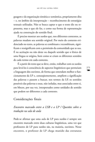     



guagem e da organização sintática e semântica, propriamente dita
– e, no âmbito da interpretação – reconhecimento de estratégias
textuais utilizadas. Não se busca captar o que o texto diz ou re-
presenta, mas o que ele faz, e como sua forma de representação
ajuda na construção do sentido final.
     É preciso mostrar aos surdos que, nos diferentes contextos, as
palavras mudam seu sentido original. Por meio do contexto evi-
denciado no texto, as palavras se combinam e recombinam, signi-
ficam e ressignificam com a permissão da comunidade que as usa.
É na aceitação ou não deste ou daquele sentido que o léxico de
uma língua se origina, bem como se criam os diferentes sentidos
de cada termo em cada contexto.
     É a partir do texto que se deve, então, trabalhar com os surdos
para levá-los à consciência de aspectos lingüísticos que permeiam        275
a linguagem dos ouvintes, de forma que entendam melhor o fun-            F
cionamento da LP e, conseqüentemente, ampliem a significação
das palavras e passem a buscar, nos termos da LP, os sentidos
possíveis das palavras e essas, não isoladas, mas associadas entre si,
em blocos, por sua vez, interpretados como unidades de sentido
que podem ser diferentes a cada contexto.

Considerações finais

Encontro marcado entre a LSB e a LP / Questões sobre a
tradução na sala de aula

Pode-se afirmar que uma aula de LP para surdos é sempre um
encontro marcado entre duas culturas lingüísticas, uma vez que
professores de LP para surdos são, na maioria, ouvintes. Nesse
encontro, o professor de LP chega munido das estruturas
 