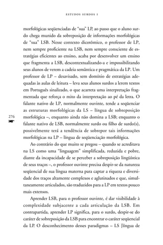   



      morfológicas seqüenciadas de “sua” LP, ao passo que o aluno sur-
      do chega munido da sobreposição de informações morfológicas
      de “sua” LSB. Nesse contexto dicotômico, o professor de LP,
      nem sempre proficiente na LSB, nem sempre consciente de es-
      tratégias eficientes ao ensino, acaba por desenvolver um ensino
      que fragmenta a LSB, descontextualizando-a e impossibilitando
      seus alunos de verem a cadeia semântica e pragmática da LP. Um
      professor de LP – desavisado, sem domínio de estratégias ade-
      quadas às aulas de leitura – leva seus alunos surdos a lerem textos
      em Português sinalizado, o que acarreta uma interpretação frag-
      mentada que reforça o mito da interpretação ao pé da letra. O
      falante nativo de LP, normalmente ouvinte, tende a seqüenciar
      as estruturas morfológicas da LS – língua de sobreposição
276   morfológica –, enquanto ainda não domina a LSB; enquanto o
f     falante nativo de LSB, normalmente surdo ou filho de surdo(s),
      possivelmente terá a tendência de sobrepor tais informações
      morfológicas na LP – língua de seqüenciação morfológica.
          Ao contrário do que muito se pregou – quando se acreditava
      na LS como uma “linguagem” simplificada, reduzida e pobre,
      diante da incapacidade de se perceber a sobreposição lingüística
      de seus traços –, o professor ouvinte precisa despir-se da natureza
      seqüencial de sua língua materna para captar a riqueza e diversi-
      dade dos traços altamente complexos e aglutinados e que, simul-
      taneamente articulados, são traduzidos para a LP em textos pouco
      mais extensos.
          Aprender LSB, para o professor ouvinte, é dar visibilidade à
      complexidade subjacente a cada articulação da LSB. Em
      contrapartida, aprender LP significa, para o surdo, despir-se do
      caráter de sobreposição da LSB para encontrar o caráter seqüencial
      da LP. O desconhecimento desses paradigmas – LS [língua de
 