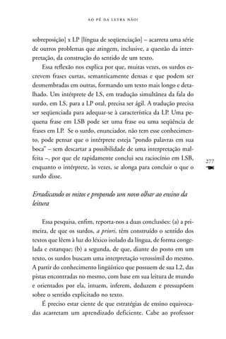     



sobreposição] x LP [língua de seqüenciação] – acarreta uma série
de outros problemas que atingem, inclusive, a questão da inter-
pretação, da construção do sentido de um texto.
     Essa reflexão nos explica por que, muitas vezes, os surdos es-
crevem frases curtas, semanticamente densas e que podem ser
desmembradas em outras, formando um texto mais longo e deta-
lhado. Um intérprete de LS, em tradução simultânea da fala do
surdo, em LS, para a LP oral, precisa ser ágil. A tradução precisa
ser seqüenciada para adequar-se à característica da LP. Uma pe-
quena frase em LSB pode ser uma frase ou uma seqüência de
frases em LP. Se o surdo, enunciador, não tem esse conhecimen-
to, pode pensar que o intérprete esteja “pondo palavras em sua
boca” – sem descartar a possibilidade de uma interpretação mal-
feita –, por que ele rapidamente conclui seu raciocínio em LSB,       277
enquanto o intérprete, às vezes, se alonga para concluir o que o      F
surdo disse.

Erradicando os mitos e propondo um novo olhar ao ensino da
leitura

    Essa pesquisa, enfim, reporta-nos a duas conclusões: (a) a pri-
meira, de que os surdos, a priori, têm construído o sentido dos
textos que lêem à luz do léxico isolado da língua, de forma conge-
lada e estanque; (b) a segunda, de que, diante do posto em um
texto, os surdos buscam uma interpretação verossímil do mesmo.
A partir do conhecimento lingüístico que possuem de sua L2, das
pistas encontradas no mesmo, com base em sua leitura de mundo
e orientados por ela, intuem, inferem, deduzem e pressupõem
sobre o sentido explicitado no texto.
    É preciso estar ciente de que estratégias de ensino equivoca-
das acarretam um aprendizado deficiente. Cabe ao professor
 