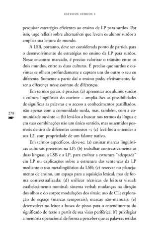   


      pesquisar estratégias eficientes ao ensino de LP para surdos. Por
      isso, urge refletir sobre alternativas que levem os alunos surdos a
      ampliar sua leitura de mundo.
          A LSB, portanto, deve ser considerada ponto de partida para
      o desenvolvimento de estratégias no ensino da LP para surdos.
      Nesse encontro marcado, é preciso valorizar o trânsito entre os
      dois mundos, entre as duas culturas. É preciso que surdos e ou-
      vintes se olhem profundamente e captem um do outro o seu eu
      diferente. Somente a partir daí o ensino pode, efetivamente, fa-
      zer a diferença nesse contato de diferenças.
          Em termos gerais, é preciso: (a) apresentar aos alunos surdos
      a cultura lingüística do ouvinte – amplia-lhes as possibilidades
      de significar as palavras e o acesso a conhecimentos partilhados,
      não apenas com a comunidade surda, mas, também, com a co-
278
f     munidade ouvinte –; (b) levá-los a buscar nos termos da língua e
      em suas combinações não um único sentido, mas os sentidos pos-
      síveis dentro de diferentes contextos –; (c) levá-los a entender a
      sua L2, com propriedade de um falante nativo.
          Em termos específicos, deve-se: (a) ensinar marcas lingüísti-
      cas culturais presentes na LP; (b) trabalhar contrastivamente as
      duas línguas, a LSB e a LP, para ensinar a estrutura “adequada”
      em LP ou explicações sobre a estrutura das sentenças da LP
      mediante o uso metalingüístico da LSB; (c) reservar no planeja-
      mento de ensino, um espaço para a aquisição lexical, mas de for-
      ma contextualizada; (d) utilizar técnicas de leitura visual:
      estabelecimento nominal; sistema verbal; mudanças na direção
      dos olhos e do corpo; modulações dos sinais; uso de CL; explora-
      ção do espaço (marcas temporais); marcas não-manuais; (e)
      desenvolver no leitor a busca de pistas para o entendimento do
      significado do texto a partir de sua visão periférica; (f ) privilegiar
      a memória operacional de forma a perceber que as palavras retidas
 