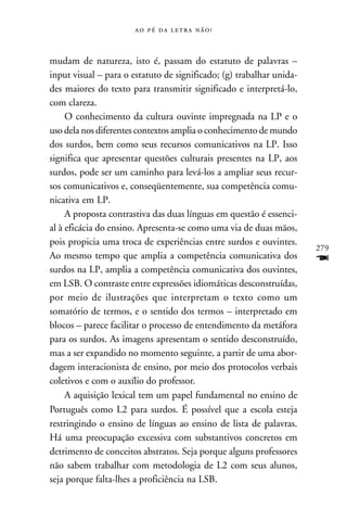     



mudam de natureza, isto é, passam do estatuto de palavras –
input visual – para o estatuto de significado; (g) trabalhar unida-
des maiores do texto para transmitir significado e interpretá-lo,
com clareza.
     O conhecimento da cultura ouvinte impregnada na LP e o
uso dela nos diferentes contextos amplia o conhecimento de mundo
dos surdos, bem como seus recursos comunicativos na LP. Isso
significa que apresentar questões culturais presentes na LP, aos
surdos, pode ser um caminho para levá-los a ampliar seus recur-
sos comunicativos e, conseqüentemente, sua competência comu-
nicativa em LP.
     A proposta contrastiva das duas línguas em questão é essenci-
al à eficácia do ensino. Apresenta-se como uma via de duas mãos,
pois propicia uma troca de experiências entre surdos e ouvintes.
                                                                      279
Ao mesmo tempo que amplia a competência comunicativa dos              F
surdos na LP, amplia a competência comunicativa dos ouvintes,
em LSB. O contraste entre expressões idiomáticas desconstruídas,
por meio de ilustrações que interpretam o texto como um
somatório de termos, e o sentido dos termos – interpretado em
blocos – parece facilitar o processo de entendimento da metáfora
para os surdos. As imagens apresentam o sentido desconstruído,
mas a ser expandido no momento seguinte, a partir de uma abor-
dagem interacionista de ensino, por meio dos protocolos verbais
coletivos e com o auxílio do professor.
     A aquisição lexical tem um papel fundamental no ensino de
Português como L2 para surdos. É possível que a escola esteja
restringindo o ensino de línguas ao ensino de lista de palavras.
Há uma preocupação excessiva com substantivos concretos em
detrimento de conceitos abstratos. Seja porque alguns professores
não sabem trabalhar com metodologia de L2 com seus alunos,
seja porque falta-lhes a proficiência na LSB.
 