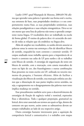   


           Laufer (1997 apud Nhampule & Moreno, 2004:69-70) afir-
      ma que aprender uma palavra é aprender sua forma oral e escrita,
      sua estrutura de base, suas propriedades sintáticas e o seu com-
      portamento numa frase, as suas propriedades semânticas, suas
      relações paradigmáticas e suas relações sintagmáticas. Deve-se ter
      em mente que uma lista de palavras não torna o aprendiz compe-
      tente numa língua. O vocabulário deve ser trabalhado na escola
      de forma global. O ensino da palavra deve vir acrescido do ensi-
      no de todas as relações que ela estabelece na língua-alvo.
           Além de ampliar seu vocabulário, os surdos devem associar as
      palavras umas às outras nas sentenças a fim de identificar blocos
      de sentido, enquadrá-las num contexto e construir sentido. O
      corpus analisado nesse trabalho aponta para a importância de se
      inserir o contexto nas aulas de LP para surdos e de se trabalhar
280
f     com blocos de sentido. A estratégia de organização do texto em
      blocos de sentido, com a marcação, com caneta marcadora de
      texto ou lápis de cor, dos fraseologismos e outras combinações
      fixas presentes no texto escrito em LP, utilizada no terceiro mo-
      mento da pesquisa, é bastante eficiente. Além de facilitar a
      visualização dos blocos de sentido, essa marcação enfatiza aos alu-
      nos que a dissociação de suas partes implica novos sentidos, ou
      seja, o agrupamento ou o desagrupamento das palavras num texto
      implica mudança no sentido.
           Esse procedimento também serve para o desenvolvimento de
      estratégias de fixação de regência verbal e nominal, expressões
      fixas e idiomáticas. Toda e qualquer preposição, gramatical ou
      lexical, deve estar associada aos termos aos quais se liga, dentro do
      contexto em que ocorre, assim como os substantivos devem ser
      sempre trabalhados ao lado de seu respectivo artigo.
           Outra estratégia bastante interessante para a aquisição da
      competência lexical e comunicativa é o trabalho com mapas
 