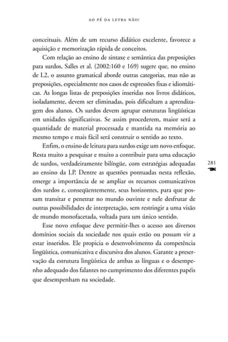     



conceituais. Além de um recurso didático excelente, favorece a
aquisição e memorização rápida de conceitos.
     Com relação ao ensino de sintaxe e semântica das preposições
para surdos, Salles et al. (2002:160 e 169) sugere que, no ensino
de L2, o assunto gramatical aborde outras categorias, mas não as
preposições, especialmente nos casos de expressões fixas e idiomáti-
cas. As longas listas de preposições inseridas nos livros didáticos,
isoladamente, devem ser eliminadas, pois dificultam a aprendiza-
gem dos alunos. Os surdos devem agrupar estruturas lingüísticas
em unidades significativas. Se assim procederem, maior será a
quantidade de material processada e mantida na memória ao
mesmo tempo e mais fácil será construir o sentido ao texto.
     Enfim, o ensino de leitura para surdos exige um novo enfoque.
Resta muito a pesquisar e muito a contribuir para uma educação
de surdos, verdadeiramente bilíngüe, com estratégias adequadas         281
ao ensino da LP. Dentre as questões pontuadas nesta reflexão,          F
emerge a importância de se ampliar os recursos comunicativos
dos surdos e, conseqüentemente, seus horizontes, para que pos-
sam transitar e penetrar no mundo ouvinte e nele desfrutar de
outras possibilidades de interpretação, sem restringir a uma visão
de mundo monofacetada, voltada para um único sentido.
     Esse novo enfoque deve permitir-lhes o acesso aos diversos
domínios sociais da sociedade nos quais estão ou possam vir a
estar inseridos. Ele propicia o desenvolvimento da competência
lingüística, comunicativa e discursiva dos alunos. Garante a preser-
vação da estrutura lingüística de ambas as línguas e o desempe-
nho adequado dos falantes no cumprimento dos diferentes papéis
que desempenham na sociedade.
 