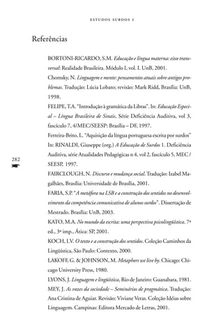   



      Referências

          BORTONI-RICARDO, S.M. Educação e língua materna: eixo trans-
          versal: Realidade Brasileira. Módulo I, vol. I. UnB, 2001.
          Chomsky, N. Linguagem e mente: pensamentos atuais sobre antigos pro-
          blemas. Tradução: Lúcia Lobato; revisão: Mark Ridd, Brasília: UnB,
          1998.
          FELIPE, T.A. “Introdução à gramática da Libras”. In: Educação Especi-
          al – Língua Brasileira de Sinais, Série Deficiência Auditiva, vol 3,
          fascículo 7, 4/MEC/SEESP: Brasília – DF, 1997.
          Ferreira-Brito, L. “Aquisição da língua portuguesa escrita por surdos”
          In: RINALDI, Giuseppe (org.) A Educação de Surdos 1. Deficiência
          Auditiva, série Atualidades Pedagógicas n 4, vol 2, fascículo 5, MEC /
282
          SEESP, 1997.
f
          FAIRCLOUGH, N. Discurso e mudança social. Tradução: Izabel Ma-
          galhães, Brasília: Universidade de Brasília, 2001.
          FARIA, S.P. “A metáfora na LSB e a construção dos sentidos no desenvol-
          vimento da competência comunicativa de alunos surdos”. Dissertação de
          Mestrado. Brasília: UnB, 2003.
          KATO, M.A. No mundo da escrita: uma perspectiva psicolingüística. 7ª
          ed., 3ª imp., Ática: SP, 2001.
          KOCH, I.V. O texto e a construção dos sentidos. Coleção Caminhos da
          Lingüística, São Paulo: Contexto, 2000.
          LAKOFF, G. & JOHNSON, M. Metaphors we live by. Chicago: Chi-
          cago University Press, 1980.
          LYONS, J. Linguagem e lingüística, Rio de Janeiro: Guanabara, 1981.
          MEY, J. As vozes da sociedade – Seminários de pragmática. Tradução:
          Ana Cristina de Aguiar. Revisão: Viviane Veras. Coleção Idéias sobre
          Linguagem. Campinas: Editora Mercado de Letras, 2001.
 