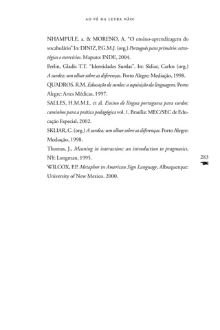     



NHAMPULE, a. & MORENO, A. “O ensino-aprendizagem do
vocabulário” In: DINIZ, P.G.M.J. (org.) Português para primário: estra-
tégias e exercícios. Maputo: INDE, 2004.
Perlin, Gladis T.T. “Identidades Surdas”. In: Skliar, Carlos (org.)
A surdez: um olhar sobre as diferenças. Porto Alegre: Mediação, 1998.
QUADROS, R.M. Educação de surdos: a aquisição da linguagem. Porto
Alegre: Artes Médicas, 1997.
SALLES, H.M.M.L. et al. Ensino de língua portuguesa para surdos:
caminhos para a prática pedagógica vol. 1, Brasília: MEC/SEC de Edu-
cação Especial, 2002.
SKLIAR, C. (org.) A surdez: um olhar sobre as diferenças. Porto Alegre:
Mediação, 1998.
Thomas, J., Meaning in interaction: an introduction to pragmatics,
NY: Longman, 1995.                                                        283
WILCOX, P.P. Metaphor in American Sign Language, Albuquerque:             F
University of New Mexico, 2000.
 