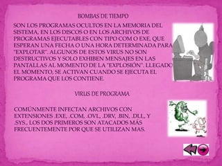 BOMBAS DE TIEMPO
SON LOS PROGRAMAS OCULTOS EN LA MEMORIA DEL
SISTEMA, EN LOS DISCOS O EN LOS ARCHIVOS DE
PROGRAMAS EJECUTABLES CON TIPO COM O EXE, QUE
ESPERAN UNA FECHA O UNA HORA DETERMINADA PARA
"EXPLOTAR". ALGUNOS DE ESTOS VIRUS NO SON
DESTRUCTIVOS Y SOLO EXHIBEN MENSAJES EN LAS
PANTALLAS AL MOMENTO DE LA "EXPLOSIÓN". LLEGADO
EL MOMENTO, SE ACTIVAN CUANDO SE EJECUTA EL
PROGRAMA QUE LOS CONTIENE.
VIRUS DE PROGRAMA
COMÚNMENTE INFECTAN ARCHIVOS CON
EXTENSIONES .EXE, .COM, .OVL, .DRV, .BIN, .DLL, Y
.SYS., LOS DOS PRIMEROS SON ATACADOS MÁS
FRECUENTEMENTE POR QUE SE UTILIZAN MAS.
 