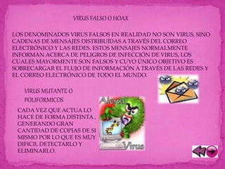 VIRUS MUTANTE O
POLIFORMICOS
CADA VEZ QUE ACTUA LO
HACE DE FORMA DISTINTA ,
GENERANDO GRAN
CANTIDAD DE COPIAS DE SI
MISMO POR LO QUE ES MUY
DIFICIL DETECTARLO Y
ELIMINARLO.
VIRUS FALSO O HOAX
LOS DENOMINADOS VIRUS FALSOS EN REALIDAD NO SON VIRUS, SINO
CADENAS DE MENSAJES DISTRIBUÍDAS A TRAVÉS DEL CORREO
ELECTRÓNICO Y LAS REDES. ESTOS MENSAJES NORMALMENTE
INFORMAN ACERCA DE PELIGROS DE INFECCIÓN DE VIRUS, LOS
CUALES MAYORMENTE SON FALSOS Y CUYO ÚNICO OBJETIVO ES
SOBRECARGAR EL FLUJO DE INFORMACIÓN A TRAVÉS DE LAS REDES Y
EL CORREO ELECTRÓNICO DE TODO EL MUNDO.
 