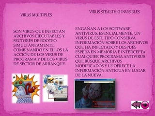 VIRUS MULTIPLES
SON VIRUS QUE INFECTAN
ARCHIVOS EJECUTABLES Y
SECTORES DE BOOTEO
SIMULTÁNEAMENTE,
COMBINANDO EN ELLOS LA
ACCIÓN DE LOS VIRUS DE
PROGRAMA Y DE LOS VIRUS
DE SECTOR DE ARRANQUE.
VIRUS STEALTH O INVISIBLES
ENGAÑAN A LOS SOFTWARE
ANTIVIRUS. ESENCIALMENTE, UN
VIRUS DE ESTE TIPO CONSERVA
INFORMACIÓN SOBRE LOS ARCHIVOS
QUE HA INFECTADO Y DESPUÉS
ESPERA EN MEMORIA E INTERCEPTA
CUALQUIER PROGRAMAANTIVIRUS
QUE BUSQUE ARCHIVOS
MODIFICADOS Y LE OFRECE LA
INFORMACIÓN ANTIGUA EN LUGAR
DE LA NUEVA.
 