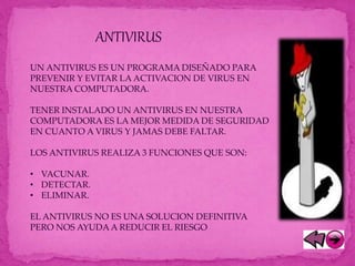ANTIVIRUS
UN ANTIVIRUS ES UN PROGRAMA DISEÑADO PARA
PREVENIR Y EVITAR LA ACTIVACION DE VIRUS EN
NUESTRA COMPUTADORA.
TENER INSTALADO UN ANTIVIRUS EN NUESTRA
COMPUTADORA ES LA MEJOR MEDIDA DE SEGURIDAD
EN CUANTO A VIRUS Y JAMAS DEBE FALTAR.
LOS ANTIVIRUS REALIZA 3 FUNCIONES QUE SON:
• VACUNAR.
• DETECTAR.
• ELIMINAR.
EL ANTIVIRUS NO ES UNA SOLUCION DEFINITIVA
PERO NOS AYUDAA REDUCIR EL RIESGO
 