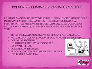 PREVENIR Y ELIMINAR VIRUS INFORMATICOS
LA MEJOR MANERA DE PREVENIR VIRUS ES SER MUY CUIDADOSOS DE LA
INFORMACIÓN QUE GRABAMOS EN NUESTRA COMPUTADORA .
PERO HAY OTRAS MEDIDAS DE SEGURIDAD SENCILLAS QUE PUEDES
SEGUIR PARA EVITAR QUE TU INFORMACIÓN SE VEA AFECTADA POR
VIRUS.
• TENER INSTALADO UN ANTIVIRUS EFICAZ Y ACTUALIZADO.
• ACTUALIZAR LAS APLICACIONES CON PARCHES DE SEGURIDAD.
• COPIAS DE SEGURIDAD.
• NO UTILIZAR ARCHIVOS .DOC O .XLS.
• SOFTWARE LEGAL.
• CONTAR CON FIREWALL.
• PRECAUCION CON EL CORREO ELECTRONICO.
• UTILIZAR LA PAPELERA.
 