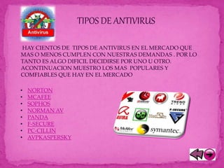 TIPOS DE ANTIVIRUS
HAY CIENTOS DE TIPOS DE ANTIVIRUS EN EL MERCADO QUE
MAS O MENOS CUMPLEN CON NUESTRAS DEMANDAS . POR LO
TANTO ES ALGO DIFICIL DECIDIRSE POR UNO U OTRO.
ACONTINUACION MUESTRO LOS MAS POPULARES Y
COMFIABLES QUE HAY EN EL MERCADO
• NORTON
• MCAFEE
• SOPHOS
• NORMAN AV
• PANDA
• F-SECURE
• PC-CILLIN
• AVPKASPERSKY
 