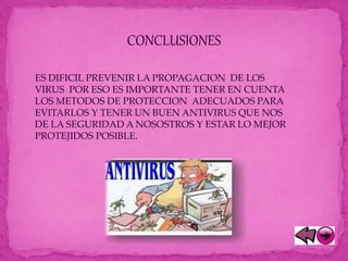 CONCLUSIONES
ES DIFICIL PREVENIR LA PROPAGACION DE LOS
VIRUS POR ESO ES IMPORTANTE TENER EN CUENTA
LOS METODOS DE PROTECCION ADECUADOS PARA
EVITARLOS Y TENER UN BUEN ANTIVIRUS QUE NOS
DE LA SEGURIDAD A NOSOSTROS Y ESTAR LO MEJOR
PROTEJIDOS POSIBLE.
 
