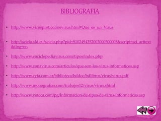 BIBLIOGRAFIA
• http://www.virusprot.com/evirus.html#Que_es_un_Virus
• http://scielo.sld.cu/scielo.php?pid=S102494352003000500005&script=sci_arttext
&tlng=en
• http://www.enciclopediavirus.com/tipos/index.php
• http://www.zonavirus.com/articulos/que-son-los-virus-informaticos.asp
• http://www.cyta.com.ar/biblioteca/bddoc/bdlibros/virus/virus.pdf
• http://www.monografias.com/trabajos12/virus/virus.shtml
• http://www.yoteca.com/pg/Informacion-de-tipos-de-virus-informaticos.asp
 
