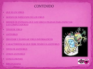 CONTENIDO
• QUE ES UN VIRUS
• MODOS DE INFECCION DE LOS VIRUS
• MEDIOS DE ENTRADA QUE LOS VIRUS UTILIZAN PARA INFECTAR
LAS COMPUTADORAS
• TIPOS DE VIRUS
• ANTIVIRUS
• PREVENIR Y ELIMINAR VIRUS INFORMATICOS
• CARACTERISTICAS QUE DEBE TENER UN ANTIVIRUS
• TIPOS DE ANTIVIRUS
• OTROS ANTIVIRUS
• CONCLUSIONES
• BIBLIOGRAFIA
 