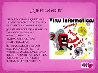 ES UN PROGRAMA QUE DAÑA
LA INFORMACION CONTENIDA
EN NUESTRA COMPUTADORA.
QUE SE REPRODUCE A SI MISMO
PARA CONTINUAR SU
ESPARCIMIENTO Y
PROPAGARSE A OTRAS
COMPUTADORAS.
SU PRINCIPAL OBJETIVO ES
MANIPULAR, DESTRUIR O
ROBAR INFORMACION, NUNCA
SE DEBE ASUMIR QUE UN VIRUS
ES INOFENSIVO Y DEJARLO
FLOTANDO EN EL SISTEMA.
¿QUÉ ES UN VIRUS?
 