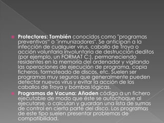    Protectores: También conocidos como "programas
    preventivos“ o "inmunizadores". Se anticipan a la
    infección de cualquier virus, caballo de Troya o
    acción voluntaria involuntaria de destrucción deditos
    (por ejemplo, un FORMAT C:), permaneciendo
    residentes en la memoria del ordenador y vigilando
    las operaciones de ejecución de programa, copia
    ficheros, formateado de discos, etc. Suelen ser
    programas muy seguros que generalmente pueden
    detectar nuevos virus y evitar la acción de los
    caballos de Troya y bombas lógicas.
   Programas de Vacuna: Añaden código a un fichero
    ejecutable de modo que éste se autochoque al
    ejecutarse, o calculan y guardan una lista de sumas
    de control en cierta parte del disco. Los programas
    de este tipo suelen presentar problemas de
    compatibilidad.
 