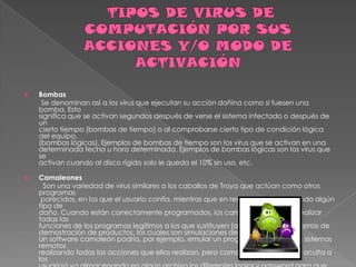    Bombas
     Se denominan así a los virus que ejecutan su acción dañina como si fuesen una
    bomba. Esto
    significa que se activan segundos después de verse el sistema infectado o después de
    un
    cierto tiempo (bombas de tiempo) o al comprobarse cierto tipo de condición lógica
    del equipo.
    (bombas lógicas). Ejemplos de bombas de tiempo son los virus que se activan en una
    determinada fecha u hora determinada. Ejemplos de bombas lógicas son los virus que
    se
    activan cuando al disco rígido solo le queda el 10% sin uso, etc.

   Camaleones
      Son una variedad de virus similares a los caballos de Troya que actúan como otros
    programas
     parecidos, en los que el usuario confía, mientras que en realidad están haciendo algún
    tipo de
    daño. Cuando están correctamente programados, los camaleones pueden realizar
    todas las
    funciones de los programas legítimos a los que sustituyen (actúan como programas de
    demostración de productos, los cuales son simulaciones de programas reales).
    Un software camaleón podría, por ejemplo, emular un programa de acceso a sistemas
    remotos
    realizando todas las acciones que ellos realizan, pero como tarea adicional (y oculta a
    los
 