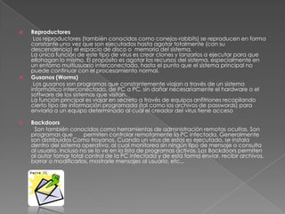    Reproductores
     Los reproductores (también conocidos como conejos-rabbits) se reproducen en forma
    constante una vez que son ejecutados hasta agotar totalmente (con su
    descendencia) el espacio de disco o memoria del sistema.
    La única función de este tipo de virus es crear clones y lanzarlos a ejecutar para que
    ellohagan lo mismo. El propósito es agotar los recursos del sistema, especialmente en
    un entorno multiusuario interconectado, hasta el punto que el sistema principal no
    puede continuar con el procesamiento normal.
   Gusanos (Worms)
     Los gusanos son programas que constantemente viajan a través de un sistema
    informático interconectado, de PC a PC, sin dañar necesariamente el hardware o el
    software de los sistemas que visitan.
    La función principal es viajar en secreto a través de equipos anfitriones recopilando
    cierto tipo de información programada (tal como los archivos de passwords) para
    enviarla a un equipo determinado al cual el creador del virus tiene acceso

   Backdoors
     Son también conocidos como herramientas de administración remotas ocultas. Son
    programas que        permiten controlar remotamente la PC infectada. Generalmente
    son distribuidos Como troyanos. Cuando un virus de estos es ejecutado, se instala
    dentro del sistema operativo, al cual monitorea sin ningún tipo de mensaje o consulta
    al usuario. Incluso no se lo ve en la lista de programas activos. Los Backdoors permiten
    al autor tomar total control de la PC infectada y de esta forma enviar, recibir archivos,
    borrar o modificarlos, mostrarle mensajes al usuario, etc...
 