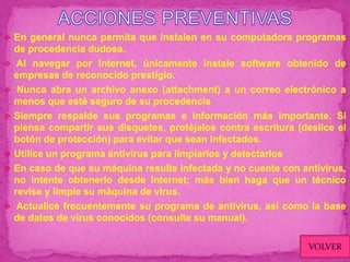  En general nunca permita que instalen en su computadora programas
    de procedencia dudosa.
    Al navegar por Internet, únicamente instale software obtenido de
    empresas de reconocido prestigio.
    Nunca abra un archivo anexo (attachment) a un correo electrónico a
    menos que esté seguro de su procedencia
   Siempre respalde sus programas e información más importante. Si
    piensa compartir sus disquetes, protéjalos contra escritura (deslice el
    botón de protección) para evitar que sean infectados.
   Utilice un programa antivirus para limpiarlos y detectarlos
   En caso de que su máquina resulte infectada y no cuente con antivirus,
    no intente obtenerlo desde Internet; más bien haga que un técnico
    revise y limpie su máquina de virus.
    Actualice frecuentemente su programa de antivirus, así como la base
    de datos de virus conocidos (consulte su manual).

                                                                  VOLVER
 