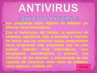  son programas cuyo objetivo es detectar y/o
  eliminar virus informáticos
 Con el transcurso del tiempo, la aparición de
  sistemas operativos más avanzados e Internet,
  ha hecho que los antivirus hayan evolucionado
  hacia programas más avanzados que no sólo
  buscan detectar virus informáticos, sino
  bloquearlos, desinfectarlos y prevenir una
  infección de los mismos, y actualmente ya son
  capaces de reconocer otros tipos de malware,
  como spyware, rootkits, etc.             VOLVER
 