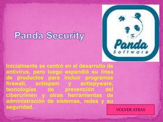 Inicialmente se centró en el desarrollo de
antivirus, pero luego expandió su línea
de productos para incluir programas
firewall,   antispam    y    antispyware,
tecnologías      de    prevención      del
cibercrimen y otras herramientas de
administración de sistemas, redes y su
seguridad.                                   VOLVER ATRAS
 