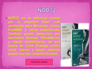  NOD32 es un antivirus creado
 por la empresa Eset, con
 versiones para Windows, Linux,
 FreeBSD y otras plataformas.
 También posee detección por
 heurística llamada ThreatSense
 y rápida actualización de sus
 bases de virus. Protege contra
 virus, espías y spam, además
 posee una herramienta firewall.

              VOLVER ATRAS
 