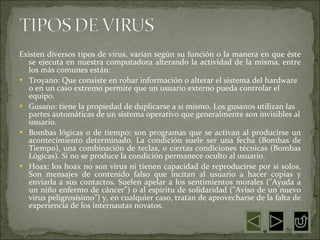 Existen diversos tipos de virus, varían según su función o la manera en que éste se ejecuta en nuestra computadora alterando la actividad de la misma, entre los más comunes están:  Troyano: Que consiste en robar información o alterar el sistema del hardware o en un caso extremo permite que un usuario externo pueda controlar el equipo.  Gusano: tiene la propiedad de duplicarse a sí mismo. Los gusanos utilizan las partes automáticas de un sistema operativo que generalmente son invisibles al usuario.  Bombas lógicas o de tiempo: son programas que se activan al producirse un acontecimiento determinado. La condición suele ser una fecha (Bombas de Tiempo), una combinación de teclas, o ciertas condiciones técnicas (Bombas Lógicas). Si no se produce la condición permanece oculto al usuario.  Hoax: los hoax no son virus ni tienen capacidad de reproducirse por si solos. Son mensajes de contenido falso que incitan al usuario a hacer copias y enviarla a sus contactos. Suelen apelar a los sentimientos morales ("Ayuda a un niño enfermo de cáncer") o al espíritu de solidaridad ("Aviso de un nuevo virus peligrosísimo") y, en cualquier caso, tratan de aprovecharse de la falta de experiencia de los internautas novatos.  