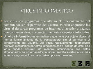 Los virus son programas que alteran el funcionamiento del computador sin el permiso del usuario. Pueden adquirirse los virus al descargar programas de internet, al acceder a paginas que contienen virus, al conectar memorias a equipos infectados.  Un  virus informático  es un malware que tiene por objeto alterar el normal funcionamiento de la computadora, sin el permiso o el conocimiento del usuario. Los virus, habitualmente, reemplazan archivos ejecutables por otros infectados con el código de este. Los virus pueden destruir, de manera intencionada, los datos almacenados en un ordenador, aunque también existen otros más inofensivos, que solo se caracterizan por ser molestos. 