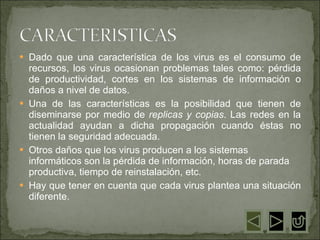 Dado que una característica de los virus es el consumo de recursos, los virus ocasionan problemas tales como: pérdida de productividad, cortes en los sistemas de información o daños a nivel de datos.  Una de las características es la posibilidad que tienen de diseminarse por medio de  replicas y copias . Las redes en la actualidad ayudan a dicha propagación cuando éstas no tienen la seguridad adecuada.  Otros daños que los virus producen a los sistemas informáticos son la pérdida de información, horas de parada productiva, tiempo de reinstalación, etc.  Hay que tener en cuenta que cada virus plantea una situación diferente.  