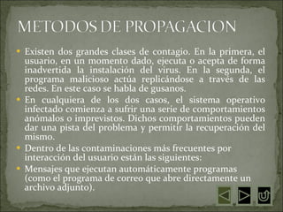 Existen dos grandes clases de contagio. En la primera, el usuario, en un momento dado, ejecuta o acepta de forma inadvertida la instalación del virus. En la segunda, el programa malicioso actúa replicándose a través de las redes. En este caso se habla de gusanos.  En cualquiera de los dos casos, el sistema operativo infectado comienza a sufrir una serie de comportamientos anómalos o imprevistos. Dichos comportamientos pueden dar una pista del problema y permitir la recuperación del mismo.  Dentro de las contaminaciones más frecuentes por interacción del usuario están las siguientes:  Mensajes que ejecutan automáticamente programas (como el programa de correo que abre directamente un archivo adjunto).  