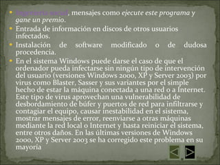 Ingeniería social , mensajes como  ejecute este programa y gane un premio .  Entrada de información en discos de otros usuarios infectados.  Instalación de software modificado o de dudosa procedencia.  En el sistema Windows puede darse el caso de que el ordenador pueda infectarse sin ningún tipo de intervención del usuario (versiones Windows 2000, XP y Server 2003) por virus como Blaster, Sasser y sus variantes por el simple hecho de estar la máquina conectada a una red o a Internet. Este tipo de virus aprovechan una vulnerabilidad de desbordamiento de búfer y puertos de red para infiltrarse y contagiar el equipo, causar inestabilidad en el sistema, mostrar mensajes de error, reenviarse a otras máquinas mediante la red local o Internet y hasta reiniciar el sistema, entre otros daños. En las últimas versiones de Windows 2000, XP y Server 2003 se ha corregido este problema en su mayoría 