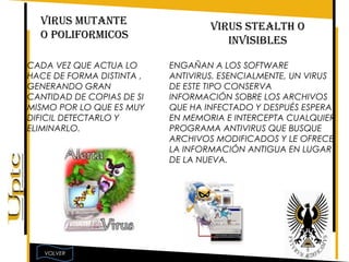 VIRUS MUTANTE                    VIRUS STEALTH O
  O POLIFORMICOS                      INVISIBLES

CADA VEZ QUE ACTUA LO      ENGAÑAN A LOS SOFTWARE
HACE DE FORMA DISTINTA ,   ANTIVIRUS. ESENCIALMENTE, UN VIRUS
GENERANDO GRAN             DE ESTE TIPO CONSERVA
CANTIDAD DE COPIAS DE SI   INFORMACIÓN SOBRE LOS ARCHIVOS
MISMO POR LO QUE ES MUY    QUE HA INFECTADO Y DESPUÉS ESPERA
DIFICIL DETECTARLO Y       EN MEMORIA E INTERCEPTA CUALQUIER
ELIMINARLO.                PROGRAMA ANTIVIRUS QUE BUSQUE
                           ARCHIVOS MODIFICADOS Y LE OFRECE
                           LA INFORMACIÓN ANTIGUA EN LUGAR
                           DE LA NUEVA.




   VOLVER
 