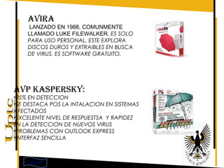 AVIRA
     LANZADO EN 1988, COMUNMENTE
    LLAMADO LUKE FILEWALKER, ES SOLO
    PARA USO PERSONAL. ESTE EXPLORA
    DISCOS DUROS Y EXTRAIBLES EN BUSCA
    DE VIRUS. ES SOFTWARE GRATUITO.




AVP KASPERSKY:
•95% EN DETECCION
•SE DESTACA POS LA INTALACION EN SISTEMAS
AFECTADOS
•EXCELENTE NIVEL DE RESPUESTSA Y RAPIDEZ
EN LA DETECCION DE NUEVOS VIRUS
•PROBLEMAS CON OUTLOOK EXPRESS
•INTERFAZ SENCILLA



    VOLVER
 