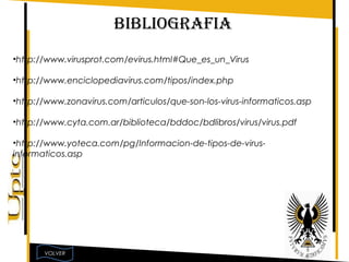 BIBLIOGRAFIA
•http://www.virusprot.com/evirus.html#Que_es_un_Virus

•http://www.enciclopediavirus.com/tipos/index.php

•http://www.zonavirus.com/articulos/que-son-los-virus-informaticos.asp

•http://www.cyta.com.ar/biblioteca/bddoc/bdlibros/virus/virus.pdf

•http://www.yoteca.com/pg/Informacion-de-tipos-de-virus-
informaticos.asp




       VOLVER
 