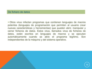 De fichero de datos


 Otros virus infectan programas que contienen lenguajes de macros
potentes (lenguajes de programación que permiten al usuario crear
nuevas características y herramientas) que pueden abrir, manipular y
cerrar ficheros de datos. Estos virus, llamados virus de ficheros de
datos, están escritos en lenguajes de macros y se ejecutan
automáticamente cuando se abre el programa legítimo. Son
independientes de la máquina y del sistema operativo.




                                                                       10
 