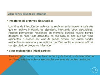 Virus por su destino de infección

 Infectores de archivos ejecutables:

 Los virus de infección de archivos se replican en la memoria toda vez
 que un archivo infectado es ejecutado, infectando otros ejecutables.
 Pueden permanecer residentes en memoria durante mucho tiempo
 después de haber sido activados, en ese caso se dice que son virus
 residentes, o pueden ser virus de acción directa, que evitan quedar
 residentes en memoria y se replican o actúan contra el sistema sólo al
 ser ejecutado el programa infectado.

 Virus multipartitos (Multi-partite):

  Una suma de los virus de área de boot y de los virus de infección de
  archivos, infectan archivos ejecutables y el área de booteo de discos.



                                                                          12
 