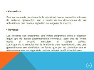  Macrovirus:

Son los virus más populares de la actualidad. No se transmiten a través
de archivos ejecutables, sino a través de los documentos de las
aplicaciones que poseen algún tipo de lenguaje de macros.

 Troyanos:

Los troyanos son programas que imitan programas útiles o ejecutan
algún tipo de acción aparentemente inofensiva, pero que de forma
oculta     al     usuario    ejecutan        el     código       dañino.
Los troyanos no cumplen con la función de auto reproducción, sino que
generalmente son diseñados de forma que por su contenido sea el
mismo usuario el encargado de realizar la tarea de difusión del virus.




                                                                           14
 