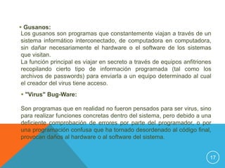  Gusanos:
 Los gusanos son programas que constantemente viajan a través de un
 sistema informático interconectado, de computadora en computadora,
 sin dañar necesariamente el hardware o el software de los sistemas
 que visitan.
 La función principal es viajar en secreto a través de equipos anfitriones
 recopilando cierto tipo de información programada (tal como los
 archivos de passwords) para enviarla a un equipo determinado al cual
 el creador del virus tiene acceso.
 "Virus" Bug-Ware:

Son programas que en realidad no fueron pensados para ser virus, sino
para realizar funciones concretas dentro del sistema, pero debido a una
deficiente comprobación de errores por parte del programador, o por
una programación confusa que ha tornado desordenado al código final,
provocan daños al hardware o al software del sistema.


                                                                         17
 