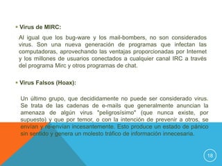  Virus de MIRC:
 Al igual que los bug-ware y los mail-bombers, no son considerados
 virus. Son una nueva generación de programas que infectan las
 computadoras, aprovechando las ventajas proporcionadas por Internet
 y los millones de usuarios conectados a cualquier canal IRC a través
 del programa Mirc y otros programas de chat.

 Virus Falsos (Hoax):

 Un último grupo, que decididamente no puede ser considerado virus.
 Se trata de las cadenas de e-mails que generalmente anuncian la
 amenaza de algún virus "peligrosísimo" (que nunca existe, por
 supuesto) y que por temor, o con la intención de prevenir a otros, se
 envían y re-envían incesantemente. Esto produce un estado de pánico
 sin sentido y genera un molesto tráfico de información innecesaria.


                                                                        18
 