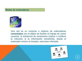 Redes de ordenadores




    Una red es un conjunto o sistema de ordenadores
    conectados con el objeto de facilitar el trabajo de varios
    usuarios, la existencia de conexiones implica o conlleva
    la infección si la información transferida, desde el
    ordenador emisor al receptor, estuviese infectado.




                                                                 20
 