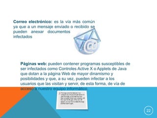 Correo electrónico: es la vía más común
ya que a un mensaje enviado o recibido se
pueden anexar documentos o ficheros
infectados




   Páginas web: pueden contener programas susceptibles de
   ser infectados como Controles Active X o Applets de Java
   que dotan a la página Web de mayor dinamismo y
   posibilidades y que, a su vez, pueden infectar a los
   usuarios que las visitan y servir, de esta forma, de vía de
   acceso a nuestro equipo informático.




                                                                 22
 