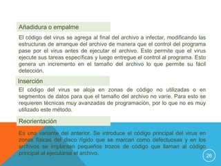 Añadidura o empalme
El código del virus se agrega al final del archivo a infectar, modificando las
estructuras de arranque del archivo de manera que el control del programa
pase por el virus antes de ejecutar el archivo. Esto permite que el virus
ejecute sus tareas específicas y luego entregue el control al programa. Esto
genera un incremento en el tamaño del archivo lo que permite su fácil
detección.
Inserción
El código del virus se aloja en zonas de código no utilizadas o en
segmentos de datos para que el tamaño del archivo no varíe. Para esto se
requieren técnicas muy avanzadas de programación, por lo que no es muy
utilizado este método.

Reorientación
Es una variante del anterior. Se introduce el código principal del virus en
zonas físicas del disco rígido que se marcan como defectuosas y en los
archivos se implantan pequeños trozos de código que llaman al código
principal al ejecutarse el archivo.                                         26
 