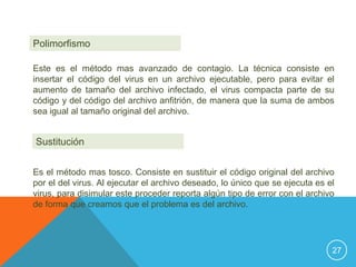 Polimorfismo

Este es el método mas avanzado de contagio. La técnica consiste en
insertar el código del virus en un archivo ejecutable, pero para evitar el
aumento de tamaño del archivo infectado, el virus compacta parte de su
código y del código del archivo anfitrión, de manera que la suma de ambos
sea igual al tamaño original del archivo.


Sustitución


Es el método mas tosco. Consiste en sustituir el código original del archivo
por el del virus. Al ejecutar el archivo deseado, lo único que se ejecuta es el
virus, para disimular este proceder reporta algún tipo de error con el archivo
de forma que creamos que el problema es del archivo.




                                                                              27
 