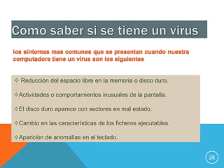  Reducción del espacio libre en la memoria o disco duro.

Actividades o comportamientos inusuales de la pantalla.

El disco duro aparece con sectores en mal estado.

Cambio en las características de los ficheros ejecutables.

Aparición de anomalías en el teclado.


                                                              28
 