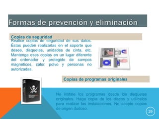 Copias de seguridad
Realice copias de seguridad de sus datos.
Éstas pueden realizarlas en el soporte que
desee, disquetes, unidades de cinta, etc.
Mantenga esas copias en un lugar diferente
del ordenador y protegido de campos
magnéticos, calor, polvo y personas no
autorizadas.

                           Copias de programas originales


                       No instale los programas desde los disquetes
                       originales. Haga copia de los discos y utilícelos
                       para realizar las instalaciones. No acepte copias
                       de origen dudoso.
                                                                           29
 